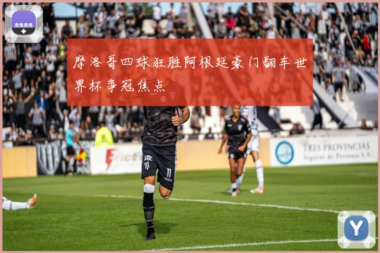 摩洛哥四球狂胜阿根廷豪门翻车世界杯争冠焦点
