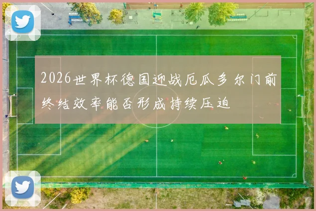 2026世界杯德国迎战厄瓜多尔门前终结效率能否形成持续压迫