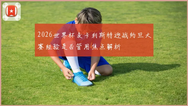 2026世界杯麦卡利斯特迎战约旦大赛经验是否管用焦点解析