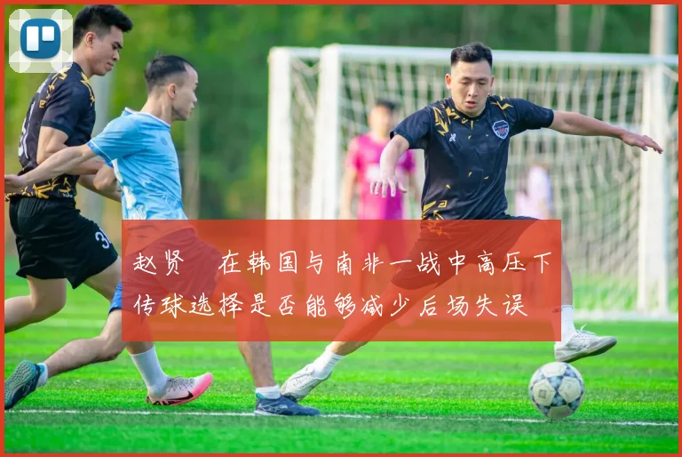 赵贤祐在韩国与南非一战中高压下传球选择是否能够减少后场失误