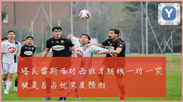 塔瓦雷斯面对西班牙防线一对一突破是否占优深度预测