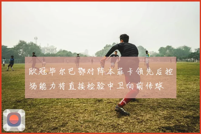 欧冠毕尔巴鄂对阵本菲卡领先后控场能力将直接检验中卫向前传球