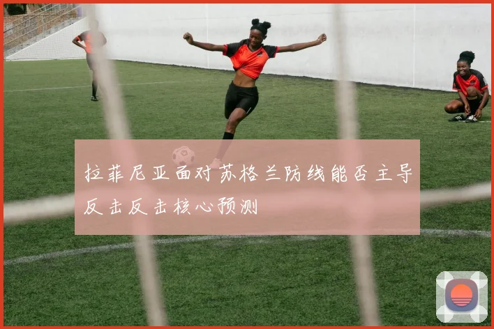 拉菲尼亚面对苏格兰防线能否主导反击反击核心预测
