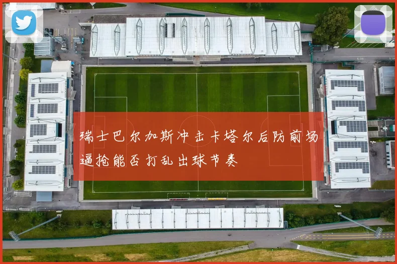 瑞士巴尔加斯冲击卡塔尔后防前场逼抢能否打乱出球节奏