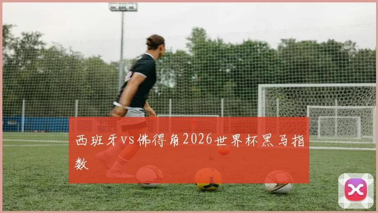 西班牙vs佛得角2026世界杯黑马指数