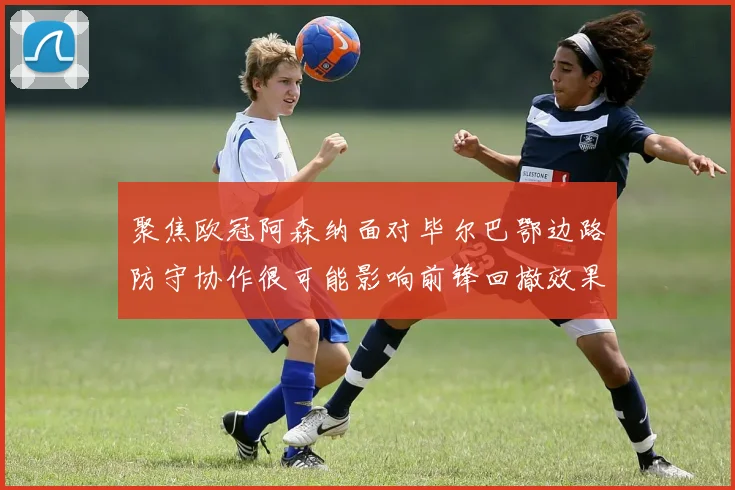 聚焦欧冠阿森纳面对毕尔巴鄂边路防守协作很可能影响前锋回撤效果