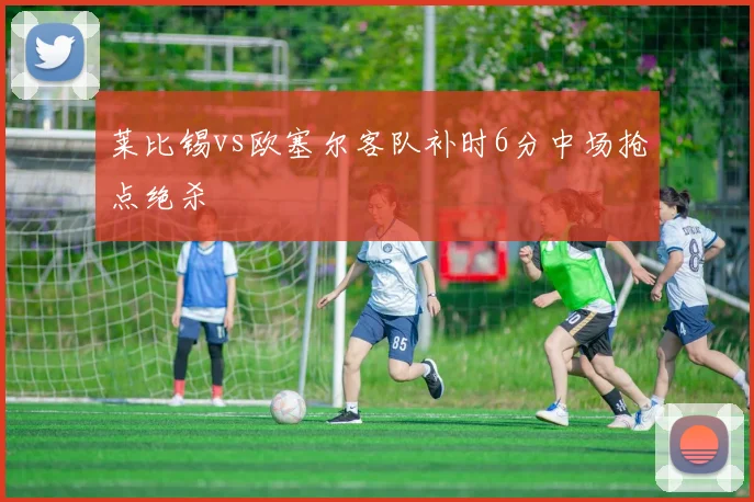 莱比锡vs欧塞尔客队补时6分中场抢点绝杀