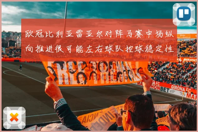 欧冠比利亚雷亚尔对阵马赛中场纵向推进很可能左右球队控球稳定性