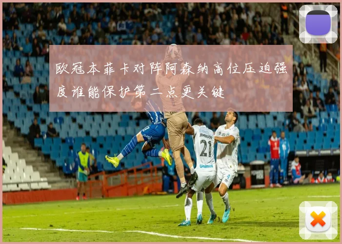 欧冠本菲卡对阵阿森纳高位压迫强度谁能保护第二点更关键