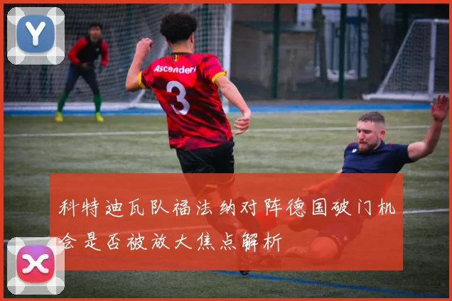 科特迪瓦队福法纳对阵德国破门机会是否被放大焦点解析