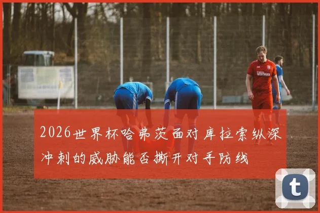 2026世界杯哈弗茨面对库拉索纵深冲刺的威胁能否撕开对手防线