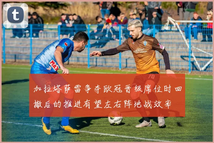 加拉塔萨雷争夺欧冠晋级席位时回撤后的推进有望左右阵地战效率