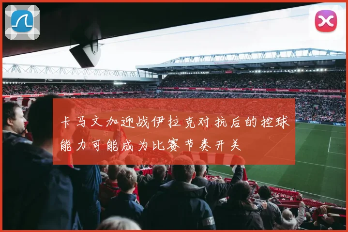 卡马文加迎战伊拉克对抗后的控球能力可能成为比赛节奏开关