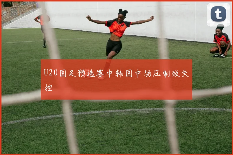 U20国足预选赛中韩国中场压制致失控