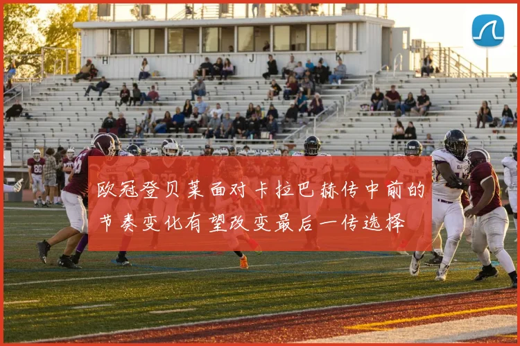 欧冠登贝莱面对卡拉巴赫传中前的节奏变化有望改变最后一传选择