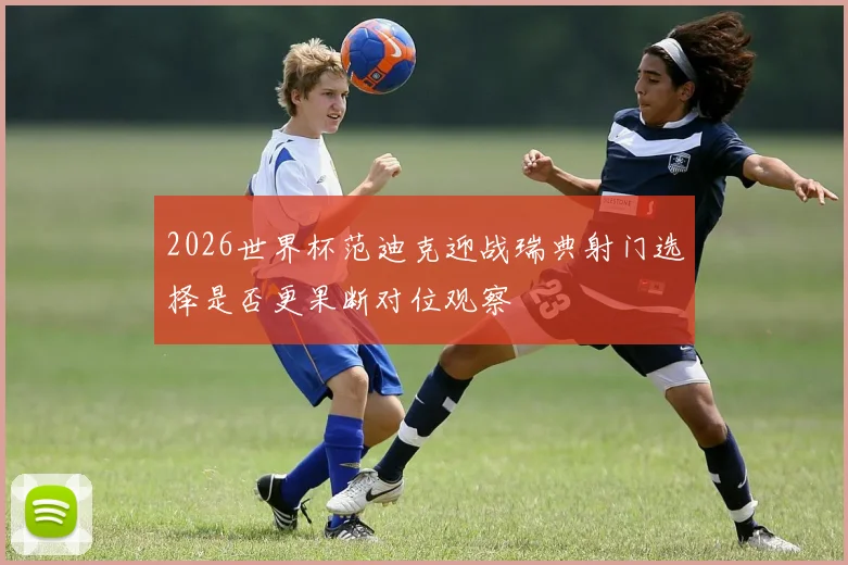 2026世界杯范迪克迎战瑞典射门选择是否更果断对位观察