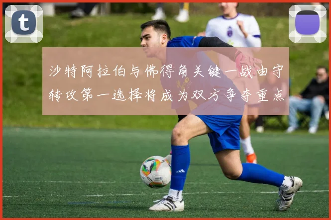 沙特阿拉伯与佛得角关键一战由守转攻第一选择将成为双方争夺重点